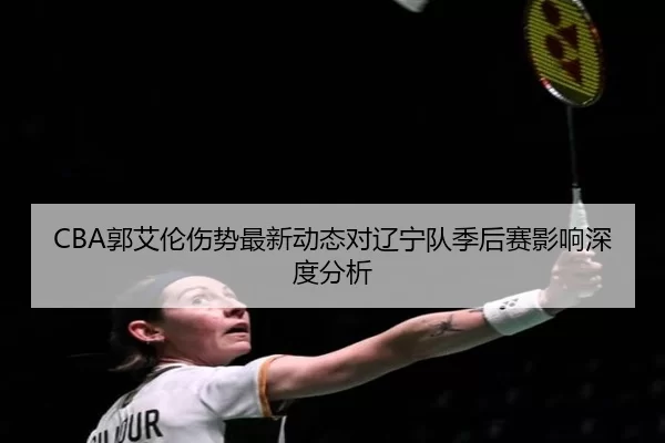 CBA郭艾伦伤势最新动态对辽宁队季后赛影响深度分析