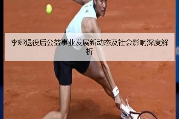 李娜退役后公益事业发展新动态及社会影响深度解析